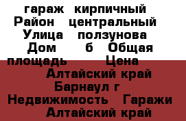 гараж  кирпичный › Район ­ центральный › Улица ­ ползунова › Дом ­ 49 б › Общая площадь ­ 22 › Цена ­ 430 000 - Алтайский край, Барнаул г. Недвижимость » Гаражи   . Алтайский край